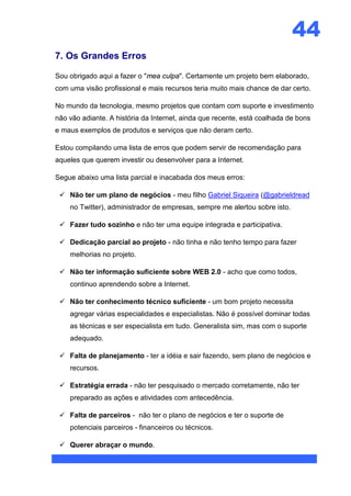 44
7. Os Grandes Erros

Sou obrigado aqui a fazer o "mea culpa". Certamente um projeto bem elaborado,
com uma visão profissional e mais recursos teria muito mais chance de dar certo.

No mundo da tecnologia, mesmo projetos que contam com suporte e investimento
não vão adiante. A história da Internet, ainda que recente, está coalhada de bons
e maus exemplos de produtos e serviços que não deram certo.

Estou compilando uma lista de erros que podem servir de recomendação para
aqueles que querem investir ou desenvolver para a Internet.

Segue abaixo uma lista parcial e inacabada dos meus erros:

  Não ter um plano de negócios - meu filho Gabriel Siqueira (@gabrieldread
    no Twitter), administrador de empresas, sempre me alertou sobre isto.

  Fazer tudo sozinho e não ter uma equipe integrada e participativa.

  Dedicação parcial ao projeto - não tinha e não tenho tempo para fazer
    melhorias no projeto.

  Não ter informação suficiente sobre WEB 2.0 - acho que como todos,
    continuo aprendendo sobre a Internet.

  Não ter conhecimento técnico suficiente - um bom projeto necessita
    agregar várias especialidades e especialistas. Não é possível dominar todas
    as técnicas e ser especialista em tudo. Generalista sim, mas com o suporte
    adequado.

  Falta de planejamento - ter a idéia e sair fazendo, sem plano de negócios e
    recursos.

  Estratégia errada - não ter pesquisado o mercado corretamente, não ter
    preparado as ações e atividades com antecedência.

  Falta de parceiros - não ter o plano de negócios e ter o suporte de
    potenciais parceiros - financeiros ou técnicos.

  Querer abraçar o mundo.
 