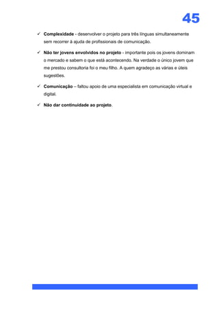 45
 Complexidade - desenvolver o projeto para três línguas simultaneamente
   sem recorrer à ajuda de profissionais de comunicação.

 Não ter jovens envolvidos no projeto - importante pois os jovens dominam
   o mercado e sabem o que está acontecendo. Na verdade o único jovem que
   me prestou consultoria foi o meu filho. A quem agradeço as várias e úteis
   sugestões.

 Comunicação – faltou apoio de uma especialista em comunicação virtual e
   digital.

 Não dar continuidade ao projeto.
 