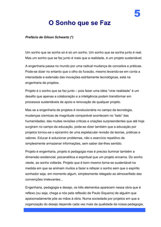 5
                O Sonho que se Faz

Prefácio de Gilson Schwartz (*)



Um sonho que se sonha só é só um sonho. Um sonho que se sonha junto é real.
Mas um sonho que se faz junto é mais que a realidade, é um projeto sustentável.

A engenharia passa no mundo por uma radical mudança de conceitos e práticas.
Pode-se dizer no entanto que o olho do furacão, mesmo levando-se em conta a
intensidade e extensão das inovações estritamente tecnológicas, está na
engenharia de projetos.

Projeto é o sonho que se faz junto – pois fazer uma idéia “virar realidade” é um
desafio que apenas a colaboração e a inteligência podem transformar em
processos sustentáveis de apoio e renovação de qualquer projeto.

Mas se a engenharia de projetos é revolucionária no campo da tecnologia,
mudanças sísmicas de magnitude comparável acontecem no “lado” das
humanidades: das muitas revisões críticas e criações surpreendentes que até hoje
surgiram no campo da educação, pode-se dizer também que a educação por
projetos tornou-se o epicentro de uma espetacular revisão de teorias, práticas e
valores. Educar é solucionar problemas, não o exercício repetitivo de
simplesmente armazenar informações, sem saber dar-lhes sentido.

Projeto é engenharia, projeto é pedagogia mas é preciso iluminar também a
dimensão existencial, psicanalítica e espiritual que um projeto encarna. Do sonho
vieste, ao sonho voltarás. Projeto que é bom mesmo torna-se sustentável na
medida em que se animam muitos a fazer e refazer o sonho sem que o espírito
sonhador seja, em momento algum, simplesmente relegado ao almoxarifado das
convenções irrelevantes...

Engenharia, pedagogia e desejo, os três elementos aparecem nessa obra que é
reflexo (ou seja, chega a nós pela reflexão de Paulo Siqueira) de alguém que
apaixonadamente põe as mãos à obra. Numa sociedade por projetos em que a
organização do desejo depende cada vez mais da qualidade da nossa pedagogia,
 