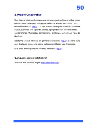 50
2. Projeto Colaborativo

Uma das maneiras que tenho pensado para dar seguimento ao projeto é contar
com um grupo de pessoas que possam colaborar, em seu tempo livre, com o
desenvolvimento do “digi.to”. Ou seja, abrindo o código de maneira controlada e
segura, evoluindo com o projeto, criando, agregando novas funcionalidades,
compartilhando informação e conhecimento. Em tempo, com um bom Plano de
Negócios.

Não tenho nenhum interesse em ganhar dinheiro com o “digi.to”. Gostaria muito
que, de alguma forma, este projeto pudesse ser utilizado para fins sociais.

Este ainda é um capítulo em aberto na história do “digi.to”.



Quer ajudar a escrever esta história?

Acesse a rede social do projeto: http://digito.ning.com/
 