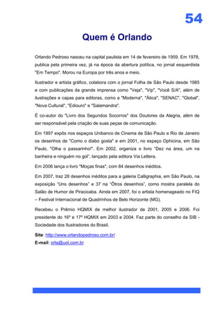 54
                       Quem é Orlando

Orlando Pedroso nasceu na capital paulista em 14 de fevereiro de 1959. Em 1978,
publica pela primeira vez, já na época da abertura política, no jornal esquerdista
"Em Tempo". Morou na Europa por três anos e meio.

Ilustrador e artista gráfico, colabora com o jornal Folha de São Paulo desde 1985
e com publicações da grande imprensa como "Veja", "Vip", "Você S/A", além de
ilustrações e capas para editoras, como a "Moderna", "Ática", "SENAC", "Global",
"Nova Cultural", "Ediouro" e "Salamandra".

É co-autor do "Livro dos Segundos Socorros" dos Doutores da Alegria, além de
ser responsável pela criação de suas peças de comunicação.

Em 1997 expôs nos espaços Unibanco de Cinema de São Paulo e Rio de Janeiro
os desenhos de "Como o diabo gosta" e em 2001, no espaço Ophicina, em São
Paulo, "Olha o passarinho!". Em 2002, organiza o livro “Dez na área, um na
banheira e ninguém no gol”, lançado pela editora Via Lettera.

Em 2006 lança o livro "Moças finas", com 84 desenhos inéditos.

Em 2007, traz 28 desenhos inéditos para a galeria Calligraphia, em São Paulo, na
exposição “Uns desenhos” e 37 na “Ôtros desenhos”, como mostra paralela do
Salão de Humor de Piracicaba. Ainda em 2007, foi o artista homenageado no FIQ
– Festival Internacional de Quadrinhos de Belo Horizonte (MG).

Recebeu o Prêmio HQMIX de melhor ilustrador de 2001, 2005 e 2006. Foi
presidente do 16º e 17º HQMIX em 2003 e 2004. Faz parte do conselho da SIB -
Sociedade dos Ilustradores do Brasil.

Site: http://www.orlandopedroso.com.br/
E-mail: orla@uol.com.br
 