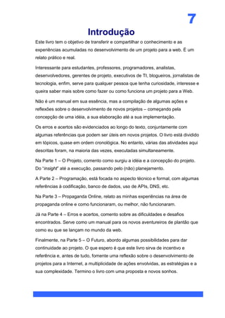 7
                          Introdução
Este livro tem o objetivo de transferir e compartilhar o conhecimento e as
experiências acumuladas no desenvolvimento de um projeto para a web. É um
relato prático e real.

Interessante para estudantes, professores, programadores, analistas,
desenvolvedores, gerentes de projeto, executivos de TI, blogueiros, jornalistas de
tecnologia, enfim, serve para qualquer pessoa que tenha curiosidade, interesse e
queira saber mais sobre como fazer ou como funciona um projeto para a Web.

Não é um manual em sua essência, mas a compilação de algumas ações e
reflexões sobre o desenvolvimento de novos projetos – começando pela
concepção de uma idéia, a sua elaboração até a sua implementação.

Os erros e acertos são evidenciados ao longo do texto, conjuntamente com
algumas referências que podem ser úteis em novos projetos. O livro está dividido
em tópicos, quase em ordem cronológica. No entanto, várias das atividades aqui
descritas foram, na maioria das vezes, executadas simultaneamente.

Na Parte 1 – O Projeto, comento como surgiu a idéia e a concepção do projeto.
Do “insight” até a execução, passando pelo (não) planejamento.

A Parte 2 – Programação, está focada no aspecto técnico e formal, com algumas
referências à codificação, banco de dados, uso de APIs, DNS, etc.

Na Parte 3 – Propaganda Online, relato as minhas experiências na área de
propaganda online e como funcionaram, ou melhor, não funcionaram.

Já na Parte 4 – Erros e acertos, comento sobre as dificuldades e desafios
encontrados. Serve como um manual para os novos aventureiros de plantão que
como eu que se lançam no mundo da web.

Finalmente, na Parte 5 – O Futuro, abordo algumas possibilidades para dar
continuidade ao projeto. O que espero é que este livro sirva de incentivo e
referência e, antes de tudo, fomente uma reflexão sobre o desenvolvimento de
projetos para a Internet, a multiplicidade de ações envolvidas, as estratégias e a
sua complexidade. Termino o livro com uma proposta e novos sonhos.
 