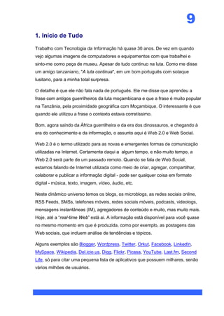 9
1. Início de Tudo

Trabalho com Tecnologia da Informação há quase 30 anos. De vez em quando
vejo algumas imagens de computadores e equipamentos com que trabalhei e
sinto-me como peça de museu. Apesar de tudo continuo na luta. Como me disse
um amigo tanzaniano, "A luta continua", em um bom português com sotaque
lusitano, para a minha total surpresa.

O detalhe é que ele não fala nada de português. Ele me disse que aprendeu a
frase com antigos guerrilheiros da luta moçambicana e que a frase é muito popular
na Tanzânia, pela proximidade geográfica com Moçambique. O interessante é que
quando ele utilizou a frase o contexto estava corretíssimo.

Bom, agora saindo da África guerrilheira e da era dos dinossauros, e chegando à
era do conhecimento e da informação, o assunto aqui é Web 2.0 e Web Social.

Web 2.0 é o termo utilizado para as novas e emergentes formas de comunicação
utilizadas na Internet. Certamente daqui a algum tempo, e não muito tempo, a
Web 2.0 será parte de um passado remoto. Quando se fala de Web Social,
estamos falando de Internet utilizada como meio de criar, agregar, compartilhar,
colaborar e publicar a informação digital - pode ser qualquer coisa em formato
digital - música, texto, imagem, vídeo, áudio, etc.

Neste dinâmico universo temos os blogs, os microblogs, as redes sociais online,
RSS Feeds, SMSs, telefones móveis, redes sociais móveis, podcasts, videologs,
mensagens instantâneas (IM), agregadores de conteúdo e muito, mas muito mais.
Hoje, até a “real-time Web” está ai. A informação está disponível para você quase
no mesmo momento em que é produzida, como por exemplo, as postagens das
Web sociais, que incluem análise de tendências e tópicos.

Alguns exemplos são Blogger, Wordpress, Twitter, Orkut, Facebook, LinkedIn,
MySpace, Wikipedia, Del.icio.us, Digg, Flickr, Picasa, YouTube, Last.fm, Second
Life, só para citar uma pequena lista de aplicativos que possuem milhares, senão
vários milhões de usuários.
 