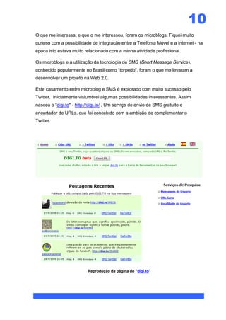 10
O que me interessa, e que o me interessou, foram os microblogs. Fiquei muito
curioso com a possibilidade de integração entre a Telefonia Móvel e a Internet - na
época isto estava muito relacionado com a minha atividade profissional.

Os microblogs e a utilização da tecnologia de SMS (Short Message Service),
conhecido popularmente no Brasil como "torpedo", foram o que me levaram a
desenvolver um projeto na Web 2.0.

Este casamento entre microblog e SMS é explorado com muito sucesso pelo
Twitter. Inicialmente vislumbrei algumas possibilidades interessantes. Assim
nasceu o "digi.to" - http://digi.to/ . Um serviço de envio de SMS gratuito e
encurtador de URLs, que foi concebido com a ambição de complementar o
Twitter.




                           Reprodução da página do “digi.to”
 