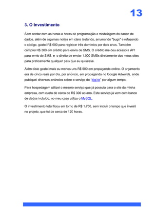 13
3. O Investimento

Sem contar com as horas e horas de programação e modelagem do banco de
dados, além de algumas noites em claro testando, arrumando "bugs" e refazendo
o código, gastei R$ 600 para registrar três domínios por dois anos. Também
comprei R$ 300 em crédito para envio de SMS. O crédito me deu acesso a API
para envio de SMS, e o direito de enviar 1.000 SMSs diretamente dos meus sites
para praticamente qualquer país que eu quisesse.

Além disto gastei mais ou menos uns R$ 500 em propaganda online. O orçamento
era de cinco reais por dia, por anúncio, em propaganda no Google Adwords, onde
publiquei diversos anúncios sobre o serviço do “digi.to” por algum tempo.

Para hospedagem utilizei o mesmo serviço que já possuía para o site da minha
empresa, com custo de cerca de R$ 300 ao ano. Este serviço já vem com banco
de dados incluído; no meu caso utilizo o MySQL.

O investimento total ficou em torno de R$ 1.700, sem incluir o tempo que investi
no projeto, que foi de cerca de 120 horas.
 