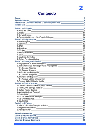 2
                        Conteúdo
Apoio___________________________________________________________ 3
Agradecimento ___________________________________________________ 4
Prefácio de Gilson Schwartz: O Sonho que se Faz _____________________ 5
Introdução ______________________________________________________ 7
Parte 1 – O Projeto ________________________________________________ 8
  1.Início de Tudo _________________________________________________ 9
  2.A Idéia ______________________________________________________ 11
  3.O Investimento _______________________________________________ 13
  4.Escopo Ambicioso - Um Projeto Trilíngue ___________________________ 14
Parte 2 – Programação ___________________________________________ 15
  1.Hospedagem _________________________________________________ 16
  2.Domínios ____________________________________________________ 17
  3.DNS________________________________________________________ 18
  4.Algoritmo ____________________________________________________ 19
  5.Código ______________________________________________________ 20
  6.Banco de Dados ______________________________________________ 21
  7.SMS _______________________________________________________ 22
  8.Usuários do Twitter ____________________________________________ 24
  9.Outras Funcionalidades ________________________________________ 25
Parte 3 – Propaganda Online ______________________________________ 26
  1.Propaganda, a Alma do Negócio _________________________________ 27
  2.As Ferramentas do Google Para Propaganda _______________________ 28
     2.1.Google Adsense ___________________________________________ 29
     2.2.Google Adwords ___________________________________________ 30
  3.Anúncios em Português ________________________________________ 31
     3.1.Cliques Suspeitos __________________________________________ 32
  4.Anúncios em Espanhol _________________________________________ 33
     4.1.Porque Utilizei o Espanhol ___________________________________ 34
  5.Porque (Não) Utilizei o Inglês____________________________________ 36
Parte 4 – Erros e acertos __________________________________________ 37
  1.Clientes Desktop e Plataformas móveis ____________________________ 38
  2.Twitter, Um Serviço Instável _____________________________________ 39
  3.Outras Redes Sociais __________________________________________ 40
  4.Necessidade de Pessoal ________________________________________ 41
  5.Custo Total __________________________________________________ 42
  6.O Que Fazer Com o Projeto _____________________________________ 43
  7.Os Grandes Erros _____________________________________________ 44
  8.Os Acertos __________________________________________________ 46
Parte 5 – O Futuro _______________________________________________ 47
  1."digi.to" Social - Evolução e Sonho ________________________________ 48
  2.Projeto Colaborativo ___________________________________________ 50
  3.Para Encerrar ________________________________________________ 51
Referências Online ______________________________________________ 52
Quem é Paulo Siqueira ___________________________________________ 53
Quem é Orlando Pedroso _________________________________________ 54
Licença Creative Commons _______________________________________ 55
 