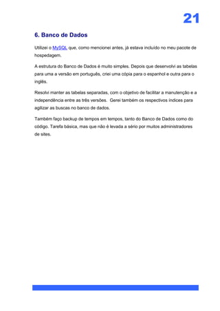 21
6. Banco de Dados

Utilizei o MySQL que, como mencionei antes, já estava incluído no meu pacote de
hospedagem.

A estrutura do Banco de Dados é muito simples. Depois que desenvolvi as tabelas
para uma a versão em português, criei uma cópia para o espanhol e outra para o
inglês.

Resolvi manter as tabelas separadas, com o objetivo de facilitar a manutenção e a
independência entre as três versões. Gerei também os respectivos índices para
agilizar as buscas no banco de dados.

Também faço backup de tempos em tempos, tanto do Banco de Dados como do
código. Tarefa básica, mas que não é levada a sério por muitos administradores
de sites.
 