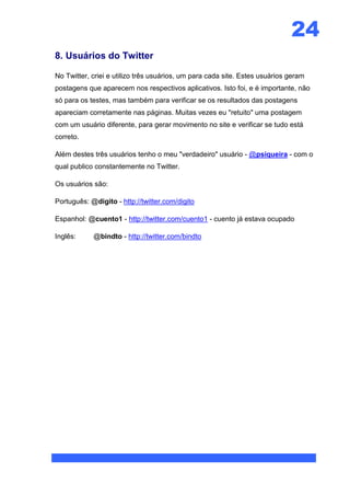 24
8. Usuários do Twitter

No Twitter, criei e utilizo três usuários, um para cada site. Estes usuários geram
postagens que aparecem nos respectivos aplicativos. Isto foi, e é importante, não
só para os testes, mas também para verificar se os resultados das postagens
apareciam corretamente nas páginas. Muitas vezes eu "retuito" uma postagem
com um usuário diferente, para gerar movimento no site e verificar se tudo está
correto.

Além destes três usuários tenho o meu "verdadeiro" usuário - @psiqueira - com o
qual publico constantemente no Twitter.

Os usuários são:

Português: @digito - http://twitter.com/digito

Espanhol: @cuento1 - http://twitter.com/cuento1 - cuento já estava ocupado

Inglês:     @bindto - http://twitter.com/bindto
 