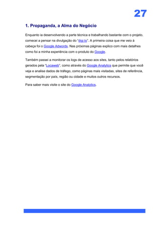 27
1. Propaganda, a Alma do Negócio

Enquanto ia desenvolvendo a parte técnica e trabalhando bastante com o projeto,
comecei a pensar na divulgação do “digi.to”. A primeira coisa que me veio à
cabeça foi o Google Adwords. Nas próximas páginas explico com mais detalhes
como foi a minha experiência com o produto do Google.

Também passei a monitorar os logs de acesso aos sites, tanto pelos relatórios
gerados pela “Locaweb”, como através do Google Analytics que permite que você
veja e analise dados de tráfego, como páginas mais visitadas, sites de referência,
segmentação por país, região ou cidade e muitos outros recursos.

Para saber mais visite o site do Google Analytics.
 