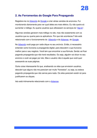 28
2. As Ferramentas do Google Para Propaganda

Registrei-me no Adwords do Google e criei várias versões de anúncios. Fui
monitorando diariamente para ver qual deles era mais efetivo. Eu não queira só
aumentar o tráfego. Eu queria usuários que utilizassem os serviços do “digi.to”.

Algumas versões geraram mais tráfego no site, mas não exatamente com os
usuários que eu queria para os aplicativos. Por que isto aconteceu? Isto está
relacionado com o funcionamento do Adwords e do Adsense, do Google.

No Adwords você paga por cada clique no seu anúncio. Então, é necessário
entender como funciona a propaganda digital, para descobrir o que funciona
melhor para o seu negócio. Você tem que encontrar a sua fórmula. Senão vai ficar
pagando propaganda que não trará resultados. Ou seja, alguém vai clicar no seu
anúncio e você vai pagar por isto. Mas o usuário não é aquele que você quer
acessando as suas páginas.

Outra coisa interessante foi que, analisando os sites que enviaram usuários,
descobri que alguns não me pareciam ser muito "honestos", ou seja, eu estava
pagando propaganda que não servia para nada. Os sites pareciam existir só para
justificarem os cliques.

Isto está intimamente relacionado com o Adsense.
 