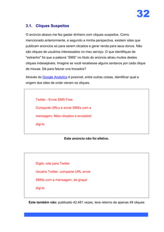 32
3.1. Cliques Suspeitos

O anúncio abaixo me fez gastar dinheiro com cliques suspeitos. Como
mencionado anteriormente, e segundo a minha perspectiva, existem sites que
publicam anúncios só para serem clicados e gerar renda para seus donos. Não
são cliques de usuários interessados no meu serviço. O que identifiquei de
"estranho" foi que a palavra “SMS” no título do anúncio atraiu muitos destes
cliques indesejáveis. Imagine se você recebesse alguns centavos por cada clique
de mouse. Dá para faturar uns trocados?

Através do Google Analytics é possível, entre outras coisas, identificar qual a
origem dos sites de onde vieram os cliques.




      Twitter - Envie SMS Free

      Compacte URLs e envie SMSs com a

      mensagem. Mais clicados e enviados!

      digi.to



                          Este anúncio não foi efetivo.




      Digito -site para Twitter

      Usuário Twitter, compacte URL envie

      SMSs com a mensagem, de graça!

      digi.to



  Este também não: publicado 42.481 vezes, teve retorno de apenas 49 cliques
 