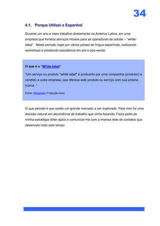 34
4.1. Porque Utilizei o Espanhol

Durante um ano e meio trabalhei diretamente na América Latina, em uma
empresa que fornece serviços móveis para as operadoras de celular – “white-
label”. Neste período viajei por vários países de língua espanhola, realizando
workshops e prestando assistência em pré e pós-venda.



O que é o “White-label”

“Um serviço ou produto "white label" é produzido por uma companhia (produtor) e
vendido a outra empresa, que oferece este produto ou serviço com sua própria
marca .”

Fonte: Wikipédia (Tradução livre)




O que percebi é que existe um grande mercado a ser explorado. Para mim foi uma
decisão natural em decorrência do trabalho que vinha fazendo. Fazia parte da
minha estratégia obter apoio e comunicar-me com a imensa rede de contatos que
desenvolvi todo este tempo.
 