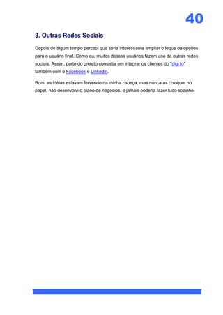 40
3. Outras Redes Sociais

Depois de algum tempo percebi que seria interessante ampliar o leque de opções
para o usuário final. Como eu, muitos desses usuários fazem uso de outras redes
sociais. Assim, parte do projeto consistia em integrar os clientes do "digi.to"
também com o Facebook e Linkedin.

Bom, as idéias estavam fervendo na minha cabeça, mas nunca as coloquei no
papel, não desenvolvi o plano de negócios, e jamais poderia fazer tudo sozinho.
 