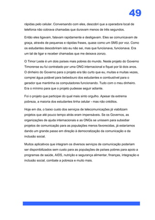 49
rápidas pelo celular. Conversando com eles, descobri que a operadora local de
telefonia não cobrava chamadas que duravam menos de três segundos.

Então eles ligavam, falavam rapidamente e desligavam. Eles se comunicavam de
graça, através de pequenas e rápidas frases, quase como um SMS por voz. Como
os estudantes descobriram isto eu não sei, mas que funcionava, funcionava. Era
um tal de ligar e receber chamadas que me deixava zonzo.

O Timor Leste é um dois países mais pobres do mundo. Neste projeto do Governo
Timorense eu fui contratado por uma ONG internacional e fiquei por lá dois anos.
O dinheiro do Governo para o projeto era tão curto que eu, muitas e muitas vezes,
comprei água potável para bebedouro dos estudantes e combustível para o
gerador que mantinha os computadores funcionando. Tudo com o meu dinheiro.
Era o mínimo para que o projeto pudesse seguir adiante.

Foi o projeto que participei do qual mais sinto orgulho. Apesar da extrema
pobreza, a maioria dos estudantes tinha celular - mas não créditos.

Hoje em dia, o baixo custo dos serviços de telecomunicações já viabilizam
projetos que até pouco tempo atrás eram impensáveis. Se os Governos, as
organizações de ajuda internacionais e as ONGs se unissem para subsidiar
projetos de comunicação para as populações menos favorecidas, já estaríamos
dando um grande passo em direção à democratização da comunicação e da
inclusão social.

Muitos aplicativos que integram os diversos serviços de comunicação poderiam
ser disponibilizados sem custo para as populações de países pobres para apoio a
programas de saúde, AIDS, nutrição e segurança alimentar, finanças, integração e
inclusão social, combate a pobreza e muito mais.
 