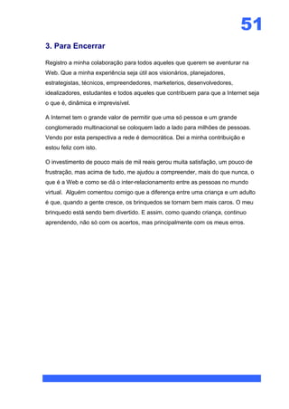51
3. Para Encerrar

Registro a minha colaboração para todos aqueles que querem se aventurar na
Web. Que a minha experiência seja útil aos visionários, planejadores,
estrategistas, técnicos, empreendedores, marketerios, desenvolvedores,
idealizadores, estudantes e todos aqueles que contribuem para que a Internet seja
o que é, dinâmica e imprevisível.

A Internet tem o grande valor de permitir que uma só pessoa e um grande
conglomerado multinacional se coloquem lado a lado para milhões de pessoas.
Vendo por esta perspectiva a rede é democrática. Dei a minha contribuição e
estou feliz com isto.

O investimento de pouco mais de mil reais gerou muita satisfação, um pouco de
frustração, mas acima de tudo, me ajudou a compreender, mais do que nunca, o
que é a Web e como se dá o inter-relacionamento entre as pessoas no mundo
virtual. Alguém comentou comigo que a diferença entre uma criança e um adulto
é que, quando a gente cresce, os brinquedos se tornam bem mais caros. O meu
brinquedo está sendo bem divertido. E assim, como quando criança, continuo
aprendendo, não só com os acertos, mas principalmente com os meus erros.
 