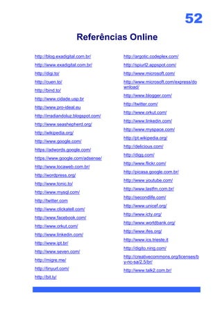 52
                        Referências Online

http://blog.exadigital.com.br/       http://argotic.codeplex.com/
http://www.exadigital.com.br/        http://spiurl2.appspot.com/
http://digi.to/                      http://www.microsoft.com/
http://cuen.to/                      http://www.microsoft.com/express/do
                                     wnload/
http://bind.to/
                                     http://www.blogger.com/
http://www.cidade.usp.br
                                     http://twitter.com/
http://www.pro-ideal.eu
                                     http://www.orkut.com/
http://irradiandoluz.blogspot.com/
                                     http://www.linkedin.com/
http://www.seashepherd.org/
                                     http://www.myspace.com/
http://wikipedia.org/
                                     http://pt.wikipedia.org/
http://www.google.com/
                                     http://delicious.com/
https://adwords.google.com/
                                     http://digg.com/
https://www.google.com/adsense/
                                     http://www.flickr.com/
http://www.locaweb.com.br/
                                     http://picasa.google.com.br/
http://wordpress.org/
                                     http://www.youtube.com/
http://www.tonic.to/
                                     http://www.lastfm.com.br/
http://www.mysql.com/
                                     http://secondlife.com/
http://twitter.com
                                     http://www.unicef.org/
http://www.clickatell.com/
                                     http://www.icty.org/
http://www.facebook.com/
                                     http://www.worldbank.org/
http://www.orkut.com/
                                     http://www.ifes.org/
http://www.linkedin.com/
                                     http://www.ics.trieste.it
http://www.ipt.br/
                                     http://digito.ning.com/
http://www.seven.com/
                                     http://creativecommons.org/licenses/b
http://migre.me/                     y-nc-sa/2.5/br/
http://tinyurl.com/                  http://www.talk2.com.br/
http://bit.ly/
 