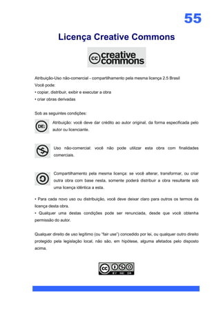 55
              Licença Creative Commons



Atribuição-Uso não-comercial - compartilhamento pela mesma licença 2.5 Brasil
Você pode:
• copiar, distribuir, exibir e executar a obra
• criar obras derivadas


Sob as seguintes condições:

          Atribuição: você deve dar crédito ao autor original, da forma especificada pelo
          autor ou licenciante.



           Uso não-comercial: você não pode utilizar esta obra com finalidades
           comerciais.



           Compartilhamento pela mesma licença: se você alterar, transformar, ou criar
           outra obra com base nesta, somente poderá distribuir a obra resultante sob
           uma licença idêntica a esta.

• Para cada novo uso ou distribuição, você deve deixar claro para outros os termos da
licença desta obra.
• Qualquer uma destas condições pode ser renunciada, desde que você obtenha
permissão do autor.


Qualquer direito de uso legítimo (ou “fair use”) concedido por lei, ou qualquer outro direito
protegido pela legislação local, não são, em hipótese, alguma afetados pelo disposto
acima.
 