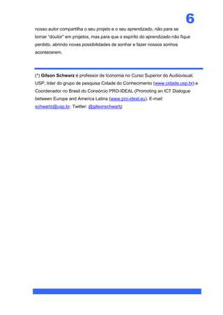 6
nosso autor compartilha o seu projeto e o seu aprendizado, não para se
tornar “doutor” em projetos, mas para que o espírito do aprendizado não fique
perdido, abrindo novas possibilidades de sonhar e fazer nossos sonhos
acontecerem.




(*) Gilson Schwarz é professor de Iconomia no Curso Superior do Audiovisual,
USP, líder do grupo de pesquisa Cidade do Conhecimento (www.cidade.usp.br) e
Coordenador no Brasil do Consórcio PRO-IDEAL (Promoting an ICT Dialogue
between Europe and America Latina (www.pro-ideal.eu). E-mail:
schwartz@usp.br. Twitter: @gilsonschwartz
 