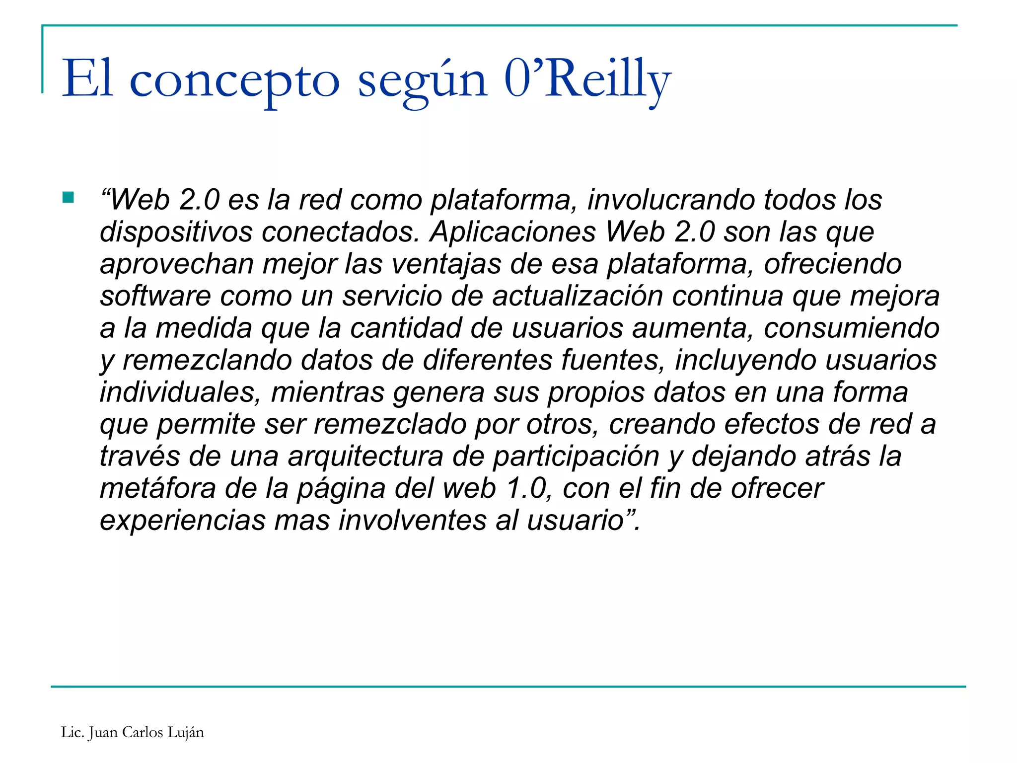 El concepto según 0’Reilly “ Web 2.0 es la red como plataforma, involucrando todos los dispositivos conectados. Aplicaciones Web 2.0 son las que aprovechan mejor las ventajas de esa plataforma, ofreciendo software como un servicio de actualización continua que mejora a la medida que la cantidad de usuarios aumenta, consumiendo y remezclando datos de diferentes fuentes, incluyendo usuarios individuales, mientras genera sus propios datos en una forma que permite ser remezclado por otros, creando efectos de red a través de una arquitectura de participación y dejando atrás la metáfora de la página del web 1.0, con el fin de ofrecer experiencias mas involventes al usuario”. 