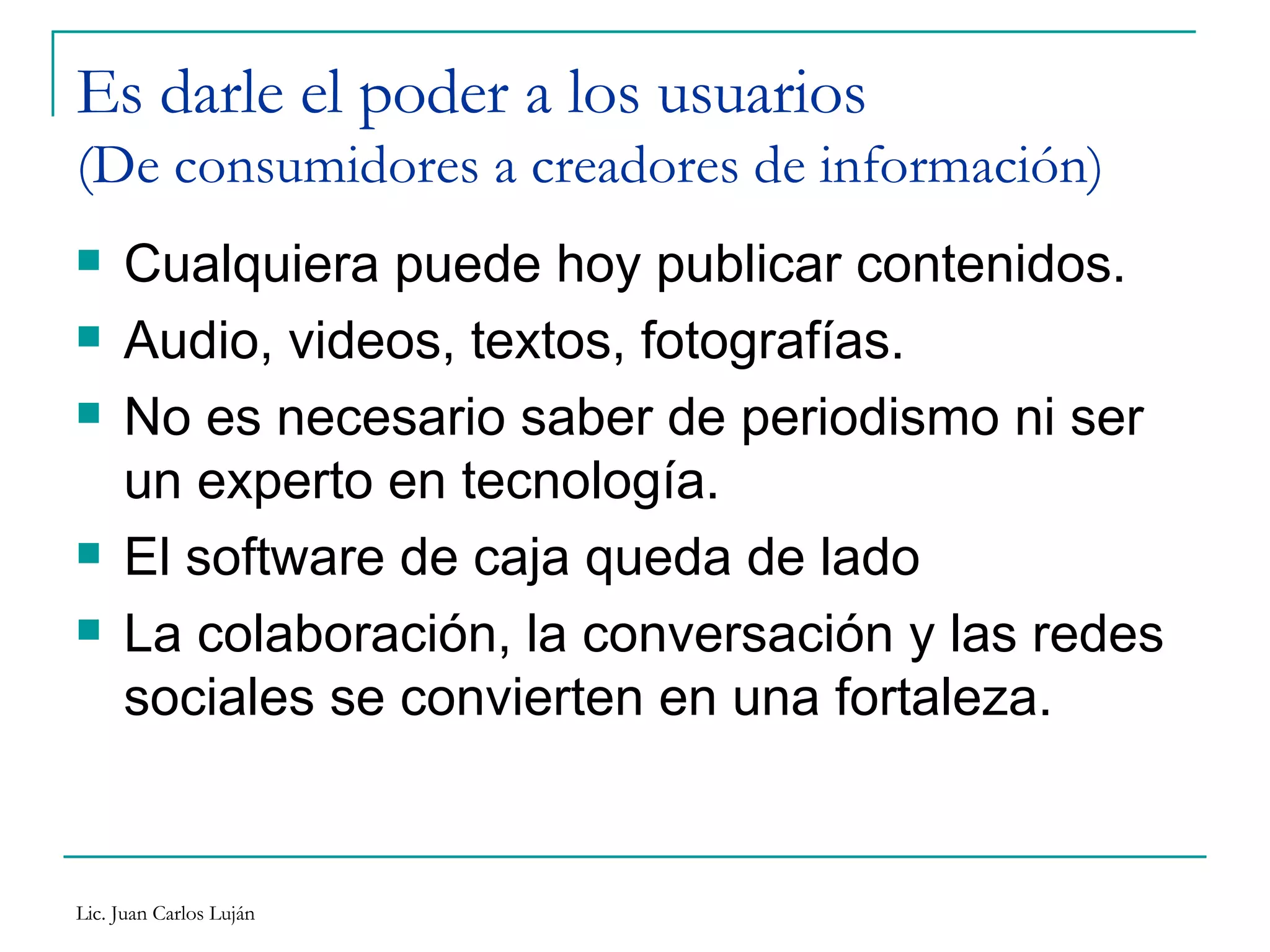 Es darle el poder a los usuarios (De consumidores a creadores de información) Cualquiera puede hoy publicar contenidos. Audio, videos, textos, fotografías. No es necesario saber de periodismo ni ser un experto en tecnología. El software de caja queda de lado La colaboración, la conversación y las redes sociales se convierten en una fortaleza. 