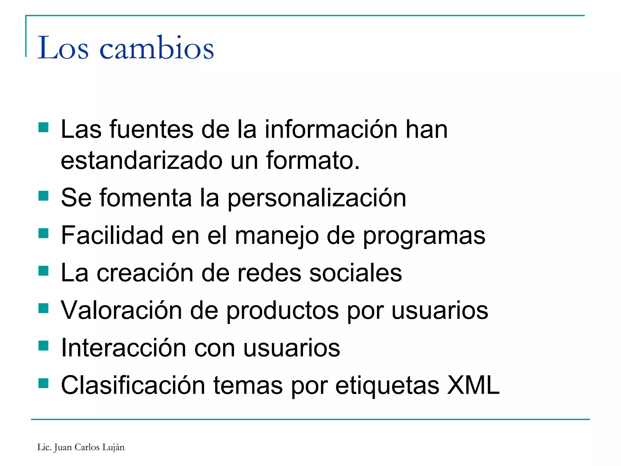 Los cambios Las fuentes de la información han estandarizado un formato. Se fomenta la personalización Facilidad en el manejo de programas La creación de redes sociales Valoración de productos por usuarios Interacción con usuarios Clasificación temas por etiquetas XML 