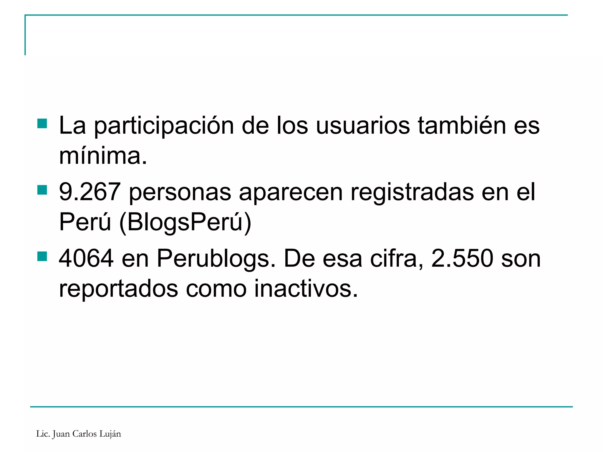 La participación de los usuarios también es mínima.  9.267 personas aparecen registradas en el Perú (BlogsPerú) 4064 en Perublogs. De esa cifra, 2.550 son reportados como inactivos. 
