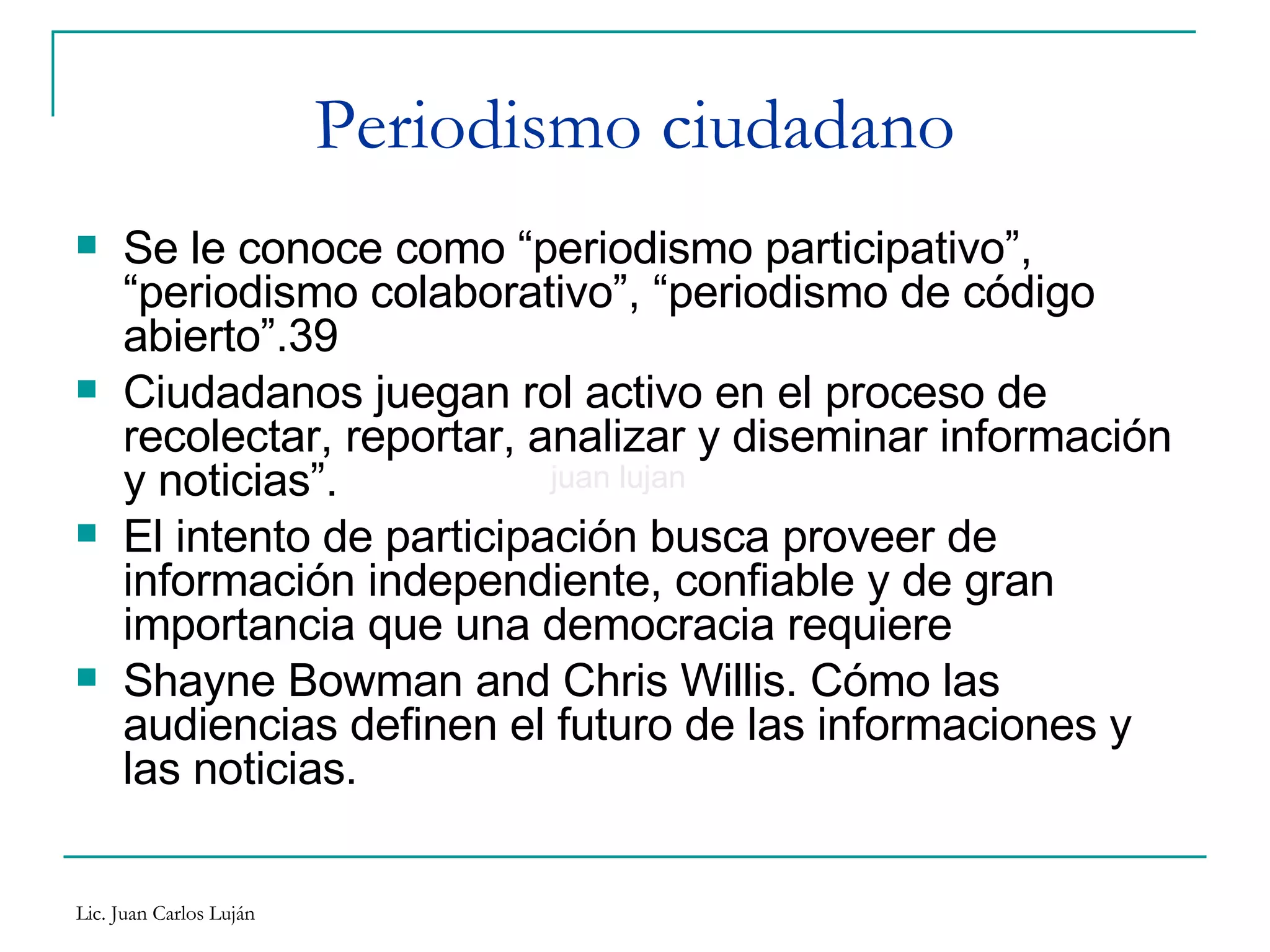 Periodismo ciudadano Se le conoce como “periodismo participativo”, “periodismo colaborativo”, “periodismo de código abierto”. Ciudadanos juegan rol activo en el proceso de recolectar, reportar, analizar y diseminar información y noticias”. El intento de participación busca proveer de información independiente, confiable y de gran importancia que una democracia requiere Shayne Bowman and Chris Willis. Cómo las audiencias definen el futuro de las informaciones y las noticias. juan lujan 