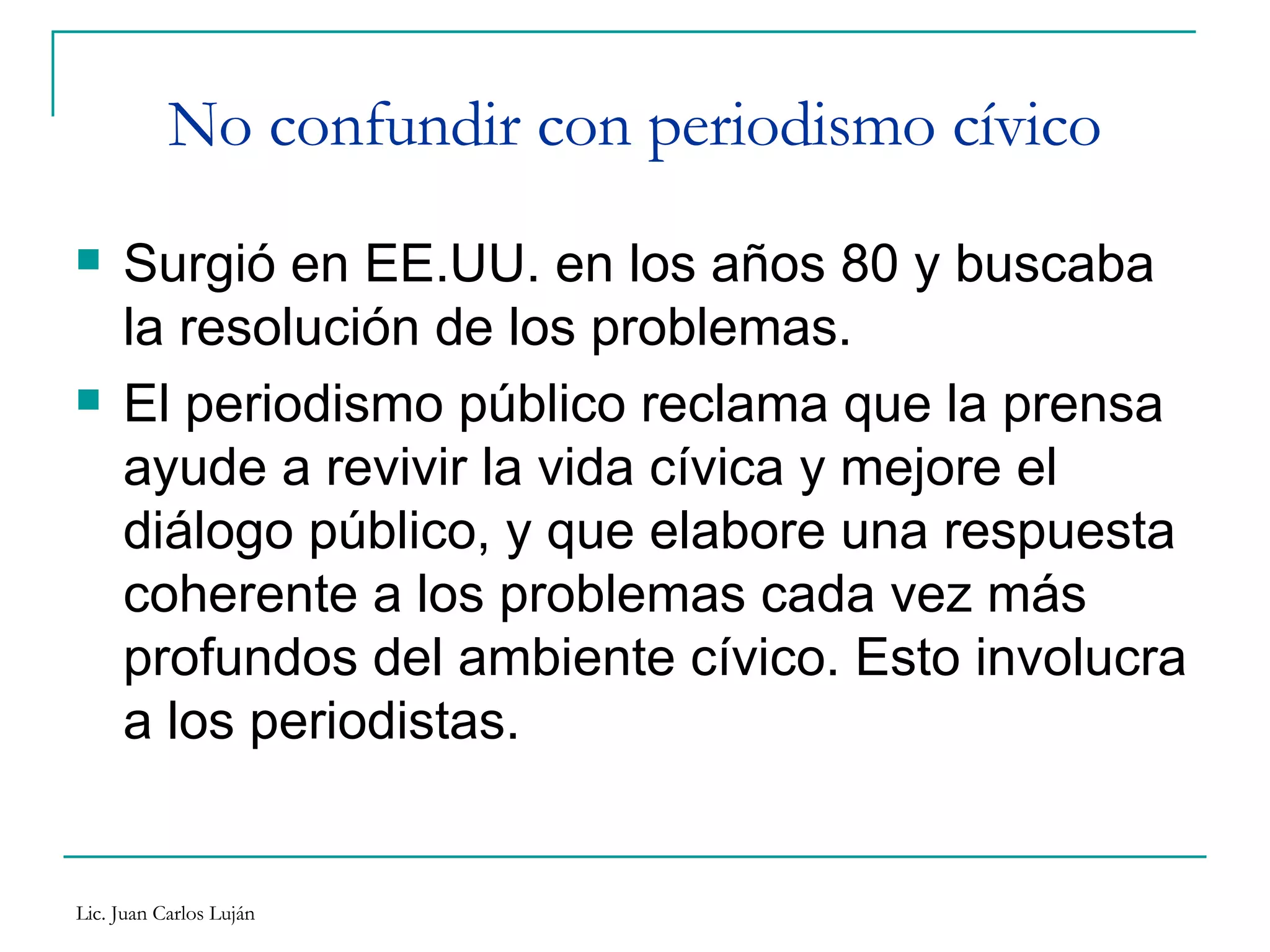 No confundir con periodismo cívico Surgió en EE.UU. en los años 80 y buscaba la resolución de los problemas. El periodismo público reclama que la prensa ayude a revivir la vida cívica y mejore el diálogo público, y que elabore una respuesta coherente a los problemas cada vez más profundos del ambiente cívico. Esto involucra a los periodistas.  