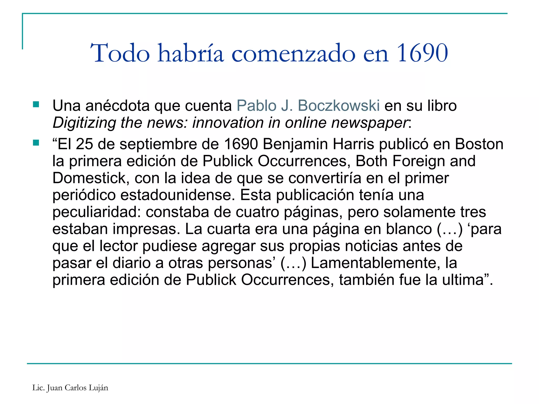 Todo habría comenzado en 1690 Una anécdota que cuenta  Pablo J. Boczkowski  en su libro  Digitizing the news: innovation in online newspaper :  “ El 25 de septiembre de 1690 Benjamin Harris publicó en Boston la primera edición de Publick Occurrences, Both Foreign and Domestick, con la idea de que se convertiría en el primer periódico estadounidense. Esta publicación tenía una peculiaridad: constaba de cuatro páginas, pero solamente tres estaban impresas. La cuarta era una página en blanco (…) ‘para que el lector pudiese agregar sus propias noticias antes de pasar el diario a otras personas’ (…) Lamentablemente, la primera edición de Publick Occurrences, también fue la ultima”. 