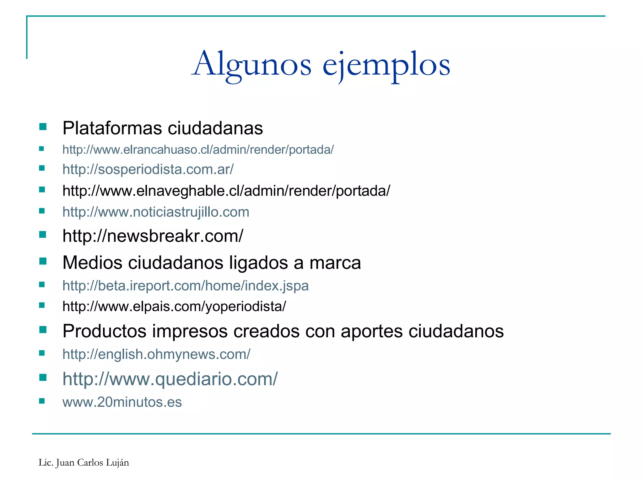 Algunos ejemplos Plataformas ciudadanas http://www.elrancahuaso.cl/admin/render/portada/ http://sosperiodista.com.ar/ http://www.elnaveghable.cl/admin/render/portada/ http://www.noticiastrujillo.com http://newsbreakr.com/ Medios ciudadanos ligados a marca http://beta.ireport.com/home/index.jspa http://www.elpais.com/yoperiodista/ Productos impresos creados con aportes ciudadanos http://english.ohmynews.com/ http://www.quediario.com/ www.20minutos.es 