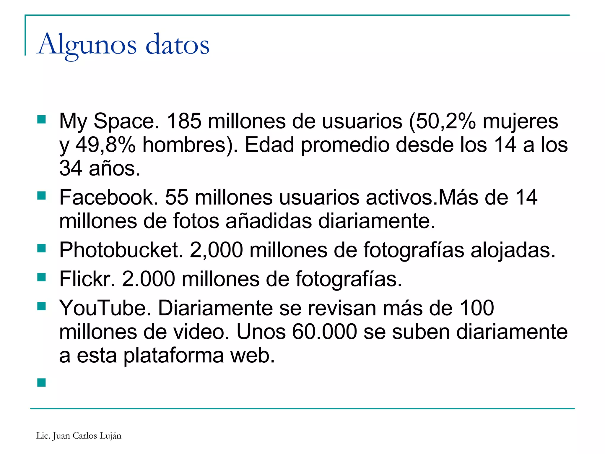 Algunos datos My Space. 185 millones de usuarios (50,2% mujeres y 49,8% hombres). Edad promedio desde los 14 a los 34 años. Facebook. 55 millones usuarios activos.Más de 14 millones de fotos añadidas diariamente. Photobucket. 2,000 millones de fotografías alojadas. Flickr. 2.000 millones de fotografías. YouTube. Diariamente se revisan más de 100 millones de video. Unos 60.000 se suben diariamente a esta plataforma web. 