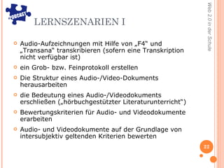 LERNSZENARIEN I Audio-Aufzeichnungen mit Hilfe von „F4“ und „Transana“ transkribieren (sofern eine Transkription nicht verfügbar ist) ein Grob- bzw. Feinprotokoll erstellen Die Struktur eines Audio-/Video-Dokuments herausarbeiten die Bedeutung eines Audio-/Videodokuments erschließen („hörbuchgestützter Literaturunterricht“) Bewertungskriterien für Audio- und Videodokumente erarbeiten  Audio- und Videodokumente auf der Grundlage von intersubjektiv geltenden Kriterien bewerten 