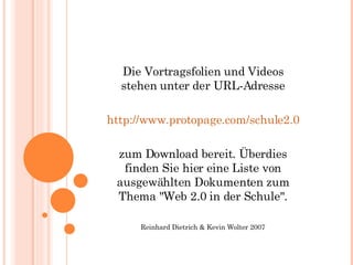 Die Vortragsfolien und Videos stehen unter der URL-Adresse http://www.protopage.com/schule2.0 zum Download bereit. Überdies finden Sie hier eine Liste von ausgewählten Dokumenten zum Thema "Web 2.0 in der Schule". Reinhard Dietrich & Kevin Wolter 2007 