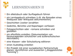 LERNSZENARIEN II Ein eNotizbuch oder Surftagebuch führen  ein Lerntagebuch schreiben (z.B. die Episoden eines Webquest oder Wikiquest dokumentieren)  Geschichten (weiter-)erzählen  Gedichte, Berichte und Reportagen verfassen Fotogeschichten oder –romane schreiben und gestalten  ein ePortfolio erstellen (Dokumentation von herausragenden schulischen und außerschulischen Aktivitäten) eine Klassen- oder Schulzeitung editieren einen Audioblog erstellen  Ein Projekt mit einer europäischen Partnerschule planen, durchführen und auswerten („bloggestütztes Twinning“) 