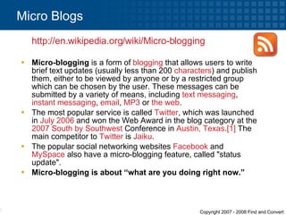 Micro-blogging  is a form of  blogging  that allows users to write brief text updates (usually less than 200  characters ) and publish them, either to be viewed by anyone or by a restricted group which can be chosen by the user. These messages can be submitted by a variety of means, including  text messaging ,  instant messaging ,  email ,  MP3  or  the web . The most popular service is called  Twitter , which was launched in  July 2006  and won the Web Award in the blog category at the  2007   South by Southwest  Conference in  Austin, Texas . [1]  The main competitor to  Twitter  is  Jaiku . The popular social networking websites  Facebook  and  MySpace  also have a micro-blogging feature, called "status update". Micro-blogging is about “what are you doing right now.” Micro Blogs  http:// en.wikipedia.org /wiki/Micro-blogging   