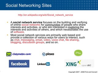 A  social network service  focuses on the building and verifying of online  social networks  for  communities  of people who share interests and activities, or who are interested in  exploring  the interests and activities of others, and which necessitates the use of  software . Most social network services are primarily web based and provide a collection of various ways for users to interact, such as  chat ,  messaging ,  email ,  video ,  voice chat ,  file sharing ,  blogging ,  discussion groups , and so on. Social Networking Sites http:// en.wikipedia.org/wiki/Social_network_service   