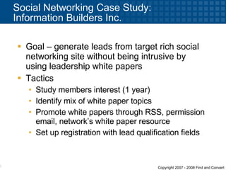 Social Networking Case Study:  Information Builders Inc. Goal – generate leads from target rich social networking site without being intrusive by using leadership white papers Tactics Study members interest (1 year) Identify mix of white paper topics Promote white papers through RSS, permission email, network’s white paper resource Set up registration with lead qualification fields 