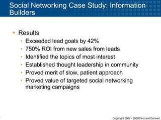 Social Networking Case Study: Information Builders Results  Exceeded lead goals by 42% 750% ROI from new sales from leads  Identified the topics of most interest Established thought leadership in community Proved merit of slow, patient approach Proved value of targeted social networking marketing campaigns 