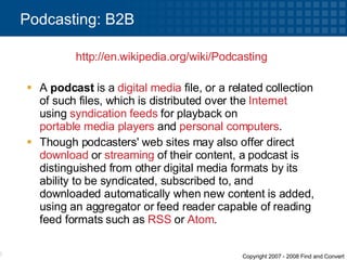 A  podcast  is a  digital media  file, or a related collection of such files, which is distributed over the  Internet  using  syndication   feeds  for playback on  portable media players  and  personal computers .  Though podcasters' web sites may also offer direct  download  or  streaming  of their content, a podcast is distinguished from other digital media formats by its ability to be syndicated, subscribed to, and downloaded automatically when new content is added, using an aggregator or feed reader capable of reading feed formats such as  RSS  or  Atom . Podcasting: B2B http:// en.wikipedia.org /wiki/Podcasting   