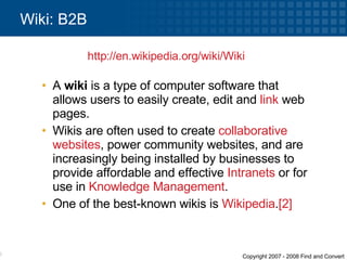 A  wiki  is a type of computer software that allows users to easily create, edit and  link  web pages.  Wikis are often used to create  collaborative   websites , power community websites, and are increasingly being installed by businesses to provide affordable and effective  Intranets  or for use in  Knowledge Management .  One of the best-known wikis is  Wikipedia . [2] Wiki: B2B http:// en.wikipedia.org /wiki/Wiki   