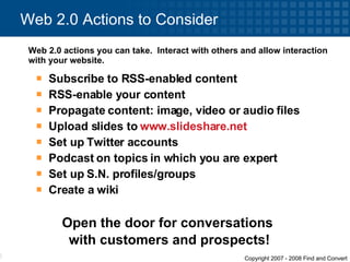 Web 2.0 Actions to Consider Web 2.0 actions you can take.  Interact with others and allow interaction with your website.  Subscribe to RSS-enabled content  RSS-enable your content Propagate content: image, video or audio files Upload slides to  www.slideshare.net   Set up Twitter accounts Podcast on topics in which you are expert Set up S.N. profiles/groups Create a wiki Open the door for conversations  with customers and prospects! 