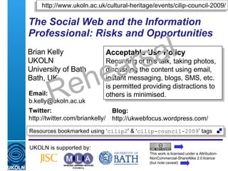 The Social Web and the Information Professional: Risks and Opportunities   Brian Kelly UKOLN University of Bath Bath, UK UKOLN is supported by: This work is licensed under a Attribution-NonCommercial-ShareAlike 2.0 licence (but note caveat) Acceptable Use Policy Recording of this talk, taking photos, discussing the content using email, instant messaging, blogs, SMS, etc. is permitted providing distractions to others is minimised. Resources bookmarked using ‘ cilip2 ' & ‘ cilip-council-2009 ’ tags  Email: [email_address] Twitter: http://twitter.com/briankelly/   Blog: http://ukwebfocus.wordpress.com/ http://www.ukoln.ac.uk/cultural-heritage/events/cilip-council-2009/ Rehearsal 