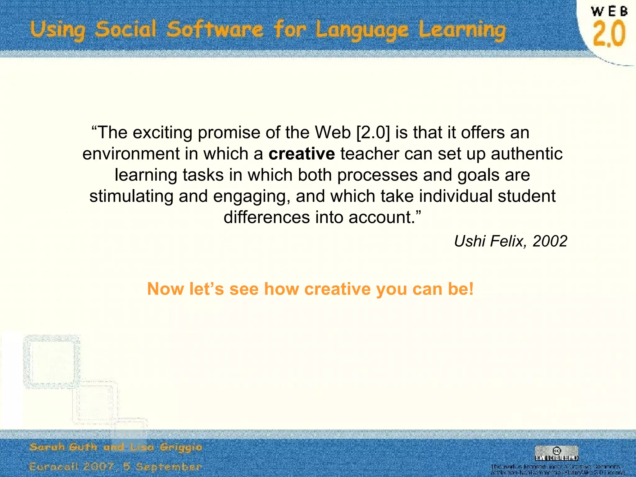 “ The exciting promise of the Web [2.0] is that it offers an environment in which a  creative  teacher can set up authentic learning tasks in which both processes and goals are stimulating and engaging, and which take individual student differences into account.” Ushi Felix, 2002 Now let’s see how creative you can be! 