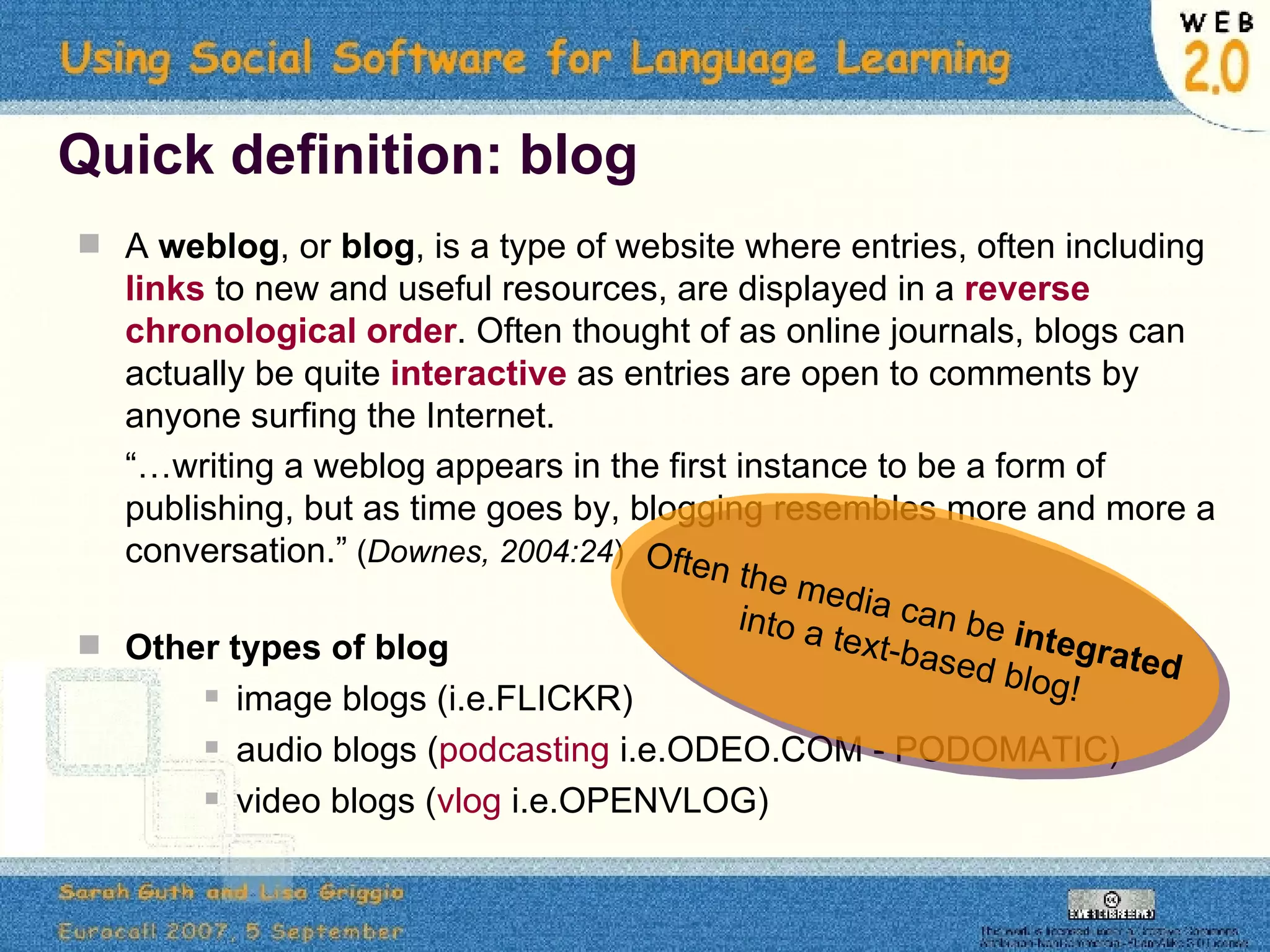 Quick definition: blog A  weblog , or  blog , is a type of website where entries, often including  links  to new and useful resources, are displayed in a  reverse chronological order . Often thought of as online journals, blogs can actually be quite  interactive  as entries are open to comments by anyone surfing the Internet.  “… writing a weblog appears in the first instance to be a form of publishing, but as time goes by, blogging resembles more and more a conversation.”  ( Downes, 2004:24 ) Other types of blog image blogs   (i.e.FLICKR) audio blogs ( podcasting  i.e.ODEO.COM - PODOMATIC) video blogs ( vlog  i.e.OPENVLOG)  Often the media can be  integrated  into a text-based blog! 