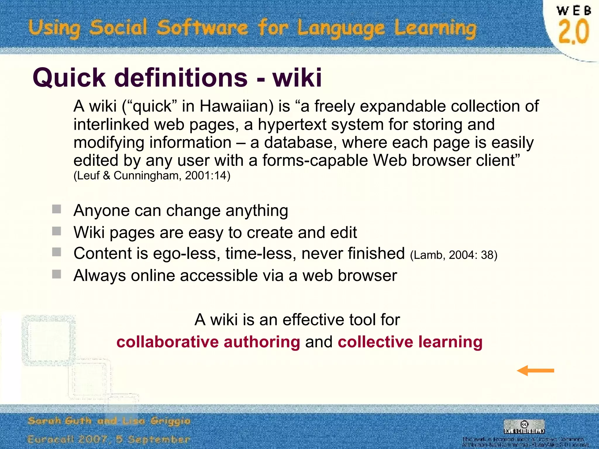 Quick definitions - wiki A wiki (“quick” in Hawaiian) is “a freely expandable collection of interlinked web pages, a hypertext system for storing and modifying information – a database, where each page is easily edited by any user with a forms-capable Web browser client”  (Leuf & Cunningham, 2001:14) Anyone can change anything Wiki pages are easy to create and edit Content is ego-less, time-less, never finished  (Lamb, 2004: 38) Always online accessible via a web browser A wiki is an effective tool for  collaborative authoring   and   collective learning 
