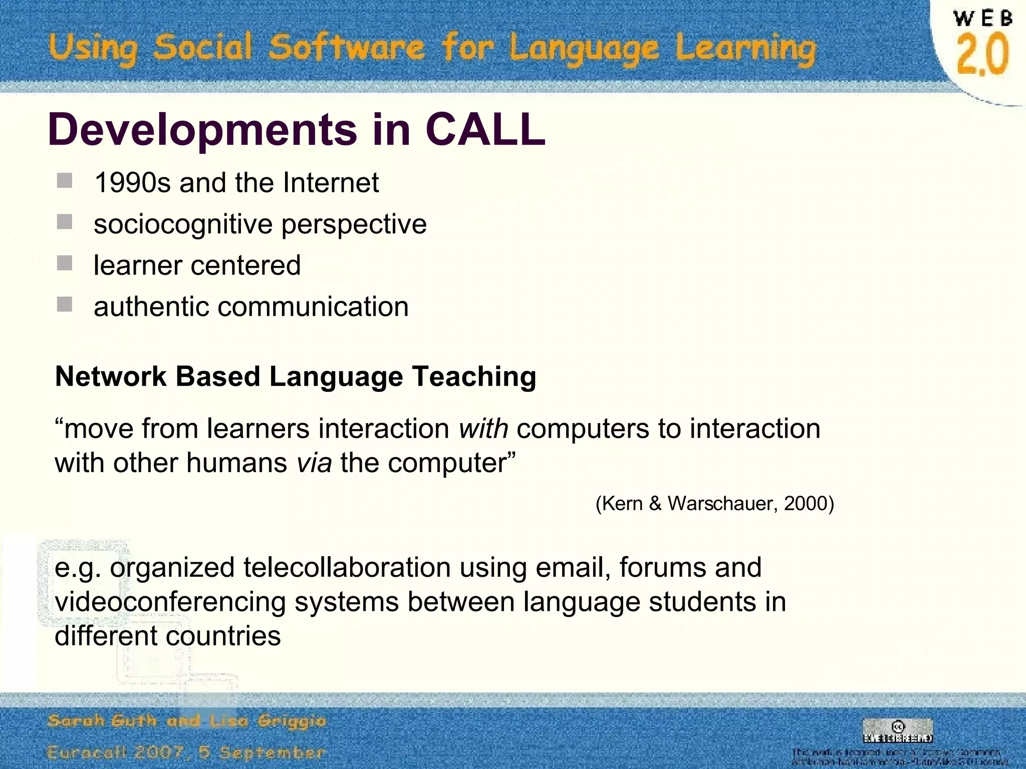 Developments in CALL 1990s and the Internet sociocognitive perspective  learner centered  authentic communication Network Based Language Teaching “ move from learners interaction  with  computers to interaction with other humans  via  the computer”  (Kern & Warschauer, 2000) e.g. organized telecollaboration using email, forums and videoconferencing systems between language students in different countries 