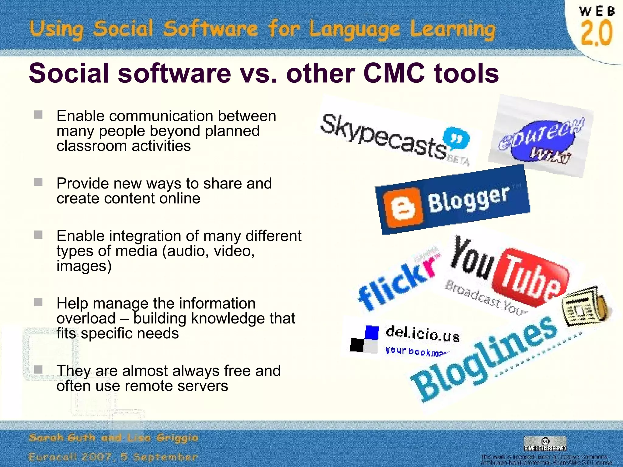 Social software vs. other CMC tools Enable communication between many people beyond planned classroom activities Provide new ways to share and create content online Enable integration of many different types of media (audio, video, images) Help manage the information overload – building knowledge that fits specific needs They are almost always free and often use remote servers 