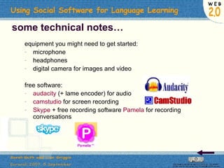 some technical notes… equipment you might need to get started: microphone headphones digital camera for images and video free software: audacity  (+ lame encoder) for audio camstudio  for screen recording Skype  + free recording software  Pamela  for recording conversations 