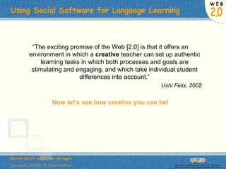 “ The exciting promise of the Web [2.0] is that it offers an environment in which a  creative  teacher can set up authentic learning tasks in which both processes and goals are stimulating and engaging, and which take individual student differences into account.” Ushi Felix, 2002 Now let’s see how creative you can be! 