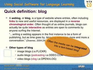 Quick definition: blog A  weblog , or  blog , is a type of website where entries, often including  links  to new and useful resources, are displayed in a  reverse chronological order . Often thought of as online journals, blogs can actually be quite  interactive  as entries are open to comments by anyone surfing the Internet.  “… writing a weblog appears in the first instance to be a form of publishing, but as time goes by, blogging resembles more and more a conversation.”  ( Downes, 2004:24 ) Other types of blog image blogs   (i.e.FLICKR) audio blogs ( podcasting  i.e.ODEO.COM - PODOMATIC) video blogs ( vlog  i.e.OPENVLOG)  Often the media can be  integrated  into a text-based blog! 